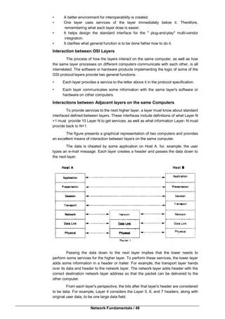 Network Fundamentals / 48
• A better environment for interoperability is created.
• One layer uses services of the layer immediately below it. Therefore,
remembering what each layer dose is easier.
• It helps design the standard interface for the " plug-and-play" multi-vendor
integration.
• It clarifies what general function is to be done father how to do it.
Interaction between OSI Layers
The process of how the layers interact on the same computer, as well as how
the same layer processes on different computers communicate with each other, is all
interrelated. The software or hardware products implementing the logic of some of the
OSI protocol layers provide two general functions:
• Each layer provides a service to the letter above it in the protocol specification.
• Each layer communicates some information with the same layer's software or
hardware on cither computers.
Interactions between Adjacent layers on the same Computers
To provide services to the next higher layer, a layer must know about standard
interfaced defined between layers. These interfaces include definitions of what Layer N
+1 must provide 10 Layer N to get services, as well as what information Layer- N must
provide back to N+1.
The figure presents a graphical representation of two computers and provides
an excellent means of interaction between layers on the same computer.
The data is cheated by some application on Host A. for, example; the user
types an e-mail message. Each layer creates a header and passes the data down to
the next layer.
Passing the data down to the next layer implies that the lower needs to
perform some services for the higher layer. To perform these services, the lower layer
adds some information in a header or trailer. For example, the transport layer hands
over its data and header to the network layer. The network layer adds header with the
correct destination network layer address so that the packet can be delivered to the
other computer.
From each layer's perspective, the bits after that layer's header are considered
to be data. For example, Layer 4 considers the Layer 5, 6, and 7 headers, along with
original user data, to be one large data field.
 