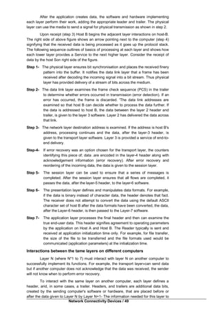 Network Connectivity Devices / 49
After the application creates data, the software and hardware implementing
each layer perform their work, adding the appropriate leader and trailer. The physical
layer can use the media to send a signal for physical transmission as shown in step 2.
Upon receipt (step 3) Host B begins the adjacent layer interactions on host-B.
The right side of above figure shows an arrow pointing next to the computer (step 4)
signifying that the received data is being processed as it goes up the protocol stack.
The following sequence outlines of basics of processing at each layer and shows how
each lower layer provides a Service to the next higher layer. Consider the receipt of
data by the host Son right side of the figure.
Step 1- The physical layer ensures bit synchronisation and places the received finery
pattern into the buffer. It notifies the data link layer that a frame has been
received after decoding the incoming signal into a bit stream. Thus physical
layer has provided delivery of a stream of bits across the medium.
Step 2- The data link layer examines the frame check sequence (PCS) in the trailer
to determine whether errors occurred in transmission (error detection). If an
error has occurred, the frame is discarded. 'The data link addresses are
examined so that host B can decide whether to process the data further. If
the data is addressed to host B, the data between the layer 2 header and
trailer, is given to the layer 3 software. Layer 2 has delivered the data across
that link.
Step 3- The network layer destination address is examined. If the address is host B's
address, processing continues and the data, after the layer-3 header, is
given to the transport layer software. Layer 3 is provided a service of end-to-
end delivery.
Step-4- If error recovery was an option chosen for the transport layer, the counters
identifying this piece of; data .are encoded in the layer-4 header along with
acknowledgement information (error recovery). After error recovery and
reordering of the incoming data, the data is given to the session layer.
Step 5- The session layer can be used to ensure that a series of messages is
completed. After the session layer ensures that all flows are completed, it
passes the data, after the layer-5 header, to the layer-6 software.
Step 6- The presentation layer defines and manipulates data formats. For example,
if the data is binary instead of character data, the header denotes that fact.
The receiver does not attempt to convert the data using the default ASCII
character set of host B after the data formats have been converted, the data,
after the Layer-6 header, is then passed to the Layer-7 software.
Step 7- The application layer processes the final header and then can examine the
true end-user data. This header signifies agreement to operating parameters
by the application on Host A and Host B. The Reader typically is sent and
received at application initialization time only. For example, for file transfer,
the size of the file to be transferred and the file formats used would be
communicated (application parameters) at the initialization time.
Interactions between the tame layers on different computers
Layer N (where N*1 to 7) must interact with layer N on another computer to
successfully implement its functions. For example, the transport layer»can send data
but if another computer does not acknowledge that the data was received, the sender
will not know when to perform error recovery.
To interact with the same layer on another computer, each layer defines a
header, arid, in some cases, a trailer. Headers, and trailers are additional data bits,
created by the sending computer's software or hardware, that are placed before or
after the data given to Layer N by Layer N+1- The information needed for this layer to
 