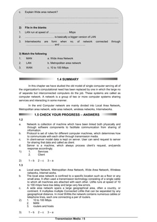 Transmission Media / 5
c. Explain Wide area network?
……………………………………..……………………………….…………..…………
……………………………………..……………………………….…………..…………
2) File in the blanks
1. LAN run at speed of …………………. Mbps
2. …………………………… is basically a bigger version of LAN
3. Internetworks are form when no. of network connected through
…………..……………… and ………………………..
3) Match the following
1. MAN a. Wide Area Network
2. LAN b. Metropolitan area network
3. WAN c. 10 to 100 Mbps
1.4 SUMMARY
In this chapter we have studied the old model of single computer serving all of
the organization's computational need has been replaced by one in which the large no
of separate but interconnected computers do the job. These systems are called as
computer network. A network is a group of two or more computer systems sharing
services and interacting in some manner.
In the end Computer network are mainly divided into Local Area Network,
Metropolitan area network, wide area network, wireless networks, Internetworks.
1.5 CHECK YOUR PROGRESS – ANSWERS
1.2
a. Network is collection of machine which have been linked both physically and
through software components to facilitate communication from sharing of
information.
b. Protocol is set of rules for different computer machines, which determines how
to communicate with each other through transmission media.
c. In client-server model data is kept on server. User can send request to server
for sharing that data and called as client.
d. Server is a machine, which always process client’s request, and(sends
response accordingly.
1) 1. Services
2. Client
2) 1 – b 2 – c 3 – a
1.3
a. Local area Network, Metropolitan Area Network, Wide Area Network, Wireless
networks, Internet works.
b. The local area network is confined to a specific location such as a floor or any
small area. It often used a transmission technology consisting of a single cable
to which all machines are attached with each other. LANs runs at speed of 10
to 100 mbps have low delay and large very few errors.
c. A wide area network spans a large geographical area, often a country, or
continent. It multiplies multiple Connected LANs that can be separated by any
geographical distance. In most WANs the network contains numerous cables or
telephone lines, each one connecting a pair of routers.
2) 1. 10 to 100 Mbps
2. MAN
3. routers and hosts
3) 1 – b 2 – c 3 – a
 