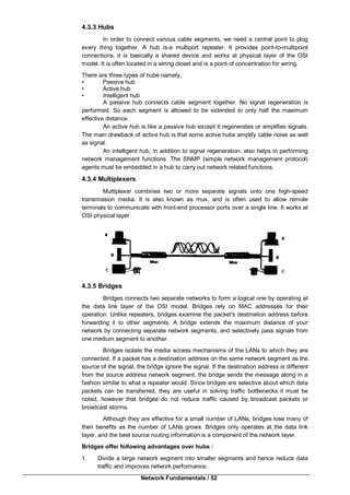 Network Fundamentals / 52
4.3.3 Hubs
In order to connect various cable segments, we need a central point to plug
every thing together. A hub is-a multiport repeater. It provides point-to-multipoint
connections, it is basically a shared device and works at physical layer of the OSI
model. It is often located in a wiring closet and is a point of concentration for wiring.
There are three types of hube namely,
• Passive hub
• Active hub
• Intelligent hub
A passive hub connects cable segment together. No signal regeneration is
performed. So each segment is allowed to be extended to only half the maximum
effective distance.
An active hub is like a passive hub except it regenerates or amplifies signals.
The main drawback of active hub is that some active hubs amplify cable noise as well
as signal.
An intelligent hub, in addition to signal regeneration, also helps in performing
network management functions. The SNMP (simple network management protocol)
agents must be embedded in a hub to carry out network related functions.
4.3.4 Multiplexers
Multiplexer combines two or more separate signals onto one high-speed
transmission media. It is also known as mux, and is often used to allow remote
terminals to communicate with front-end processor ports over a single line. It works at
OSI physical layer.
4.3.5 Bridges
Bridges connects two separate networks to form a logical one by operating at
the data link layer of the OSI model. Bridges rely on MAC addresses for their
operation. Unlike repeaters, bridges examine the packet's destination address before
forwarding it to other segments. A bridge extends the maximum distance of your
network by connecting separate network segments, and selectively pass signals from
one medium segment to another.
Bridges isolate the media access mechanisms of the LANs to which they are
connected. If a packet has a destination address on the same network segment as the
source of the signal, the bridge ignore the signal. If the destination address is different
from the source address network segment, the bridge sends the message along in a
fashion similar to what a repeater would. Since bridges are selective about which data
packets can be transferred, they are useful in solving traffic bottlenecks it must be
noted, however that bridges do not reduce traffic caused by broadcast packets or
broadcast storms.
Although they are effective for a small number of LANs, bridges lose many of
their benefits as the number of LANs grows. Bridges only operates at the data link
layer, and the best source routing information is a component of the network layer.
Bridges offer following advantages over hubs :
1. Divide a large network segment into smaller segments and hence reduce data
traffic and improves network performance.
 