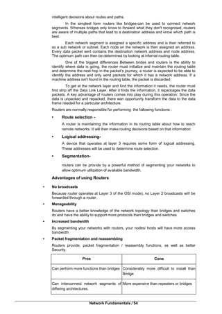 Network Fundamentals / 54
intelligent decisions about routes and paths.
In the simplest form routers like bridges-can be used to connect network
segments. Whereas bridges only know to forward what they don't recognised, routers
are aware of multiple paths that lead to a destination address and know which path is
best.
Each network segment is assigned a specific address and is then referred to
as a sub network or subnet. Each node on the network is then assigned an address.
Every data packet sent contains the destination network address and node address.
The optimum path can then be determined by looking at infernal routing table.
One of the biggest differences Between brides and routers is the ability to
identify where data is going, the router must initialize and maintain the routing table
and determine the next hop in the packet’s journey, a router is expected to be able to
identify the address and only send packets for which it has a network address. If a
machine address isn't found in the routing table, the packet is discarded.
To get at the network layer and find the information it needs, the router must
first strip off the Data Link Layer. After it finds the information, it repackages the data
packets. A key advantage of routers comes into play during this operation: Since the
data is unpacked and repacked, there wan opportunity transform the data to the data
frame needed for a particular architecture.
Routers are normally responsible for performing the following functions :
• Route selection -
A router is maintaining the information in its routing table about how to reach
remote networks. It will then make routing decisions based on that information
• Logical addressing-
A device that operates at layer 3 requires some form of logical addressing.
These addresses will be used to determine route selection.
• Segmentation-
routers can be provide by a powerful method of segmenting your networks to
allow optimum utilization of available bandwidth.
Advantages of using Routers
• No broadcasts
Because router operates at Layer 3 of the OSI mode), no Layer 2 broadcasts wiII be
forwarded through a router.
• Manageability
Routers have a better knowledge of the network topology than bridges and switches
do and have the ability to support more protocols than bridges and switches
• Increased bandwidth
By segmenting your networks with routers, your nodes/ hosts will have more access
bandwidth
• Packet fragmentation and reassembling
Routers provide, packet fragmentation / reassembly functions, as well as better
Security.
Pros Cons
Can perform more functions than bridges Considerably more difficult to install than
Bridge
Can interconnect network segments of
differing architectures.
More expensive than repeaters or bridges
 