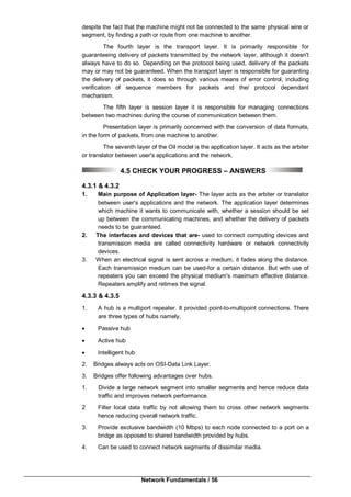 Network Fundamentals / 56
despite the fact that the machine might not be connected to the same physical wire or
segment, by finding a path or route from one machine to another.
The fourth layer is the transport layer. It is primarily responsible for
guaranteeing delivery of packets transmitted by the network layer, although it doesn't
always have to do so. Depending on the protocol being used, delivery of the packets
may or may not be guaranteed. When the transport layer is responsible for guaranting
the delivery of packets, it does so through various means of error control, including
verification of sequence members for packets and the/ protocol dependant
mechanism.
The fifth layer is session layer it is responsible for managing connections
between two machines during the course of communication between them.
Presentation layer is primarily concerned with the conversion of data formats,
in the form of packets, from one machine to another.
The seventh layer of the Oil model is the application layer. It acts as the arbiter
or translator between user's applications and the network.
4.5 CHECK YOUR PROGRESS – ANSWERS
4.3.1 & 4.3.2
1. Main purpose of Application layer- The layer acts as the arbiter or translator
between user's applications and the network. The application layer determines
which machine it wants to communicate with, whether a session should be set
up between the communicating machines, and whether the delivery of packets
needs to be guaranteed.
2. The interfaces and devices that are- used to connect computing devices and
transmission media are called connectivity hardware or network connectivity
devices.
3. When an electrical signal is sent across a medium, it fades along the distance.
Each transmission medium can be used-for a certain distance. But with use of
repeaters you can exceed the physical medium's maximum effective distance.
Repeaters amplify and retimes the signal.
4.3.3 & 4.3.5
1. A hub is a multiport repeater. It provided point-to-multipoint connections. There
are three types of hubs namely,
 Passive hub
 Active hub
 Intelligent hub
2. Bridges always acts on OSI-Data Link Layer.
3. Bridges offer following advantages over hubs.
1. Divide a large network segment into smaller segments and hence reduce data
traffic and improves network performance.
2 Filter local data traffic by not allowing them to cross other network segments
hence reducing overall network traffic.
3. Provide exclusive bandwidth (10 Mbps) to each node connected to a port on a
bridge as opposed to shared bandwidth provided by hubs.
4. Can be used to connect network segments of dissimilar media.
 