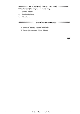 Network Fundamentals / 6
1.6 QUESTIONS FOR SELF – STUDY
Writes Notes on (Draw diagrams when necessary)
1. Types of networks
2. Client Server Model
3. Internetworks
1.7 SUGGESTED READINGS
1. Computer Networks : Andrew Tanenbaum
2. Networking Essentials : Emmett Dulaney

 