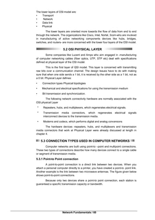 Network Fundamentals / 60
The lower layers of OSl model are:
• Transport
• Network
• Data link
• Physical
The lower layers are oriented more towards the flow of data from end to end
through the network. The organizations like Cisco, Intel, Nortel, 3com-who are involved
in manufacturing of active networking components devices like hubs, bridges,
switches, and routers- are more concerned with the lower four layers of the OSI model.
5.2 OSI PHYSICAL LAYER
Some companies like Lucent and Amps who aim engaged in -manufacturing
of computer networking cables (fiber optics, UTP, STP etc) deal with specifications
defined at physical layer of the OSI model.
This is the first layer of QSI model. This layer is concerned with transmitting
raw bits over a communication channel. The design Issues have to do with making
sure that when one side sends a 1 bit, it is received by the other side as a 1 bit, not as
a 0 bit. Physical Layer defines:
• Connection types Physical topologies
• Mechanical and electrical specifications for using the transmission medium
• Bit transmission and synchronization.
The following network connectivity hardware are normally associated with the
OSI physical Layer
* Repeaters, hubs, and multiplexers, which regenerates electrical signals.
* Transmission media connectors, which regenerates electrical signals
interconnect devices to the transmission media.
• Modems and codecs, which performs digital and analog conversions
The hardware devices -repeaters, hubs, and multiplexers and transmission
media connectors that work at Physical Layer were already discussed at length in
chapter 4.
5.3 CONNECTION TYPES USED IN COMPUTER NETWORKS
Computer networks are built using point-to –point and multipoint connections.
These two types of connections describe how many devices connect to a single cable
or segment of transmission media.
5.3.1 Point-to Point connection
A point-to-point connection is a direct link between two devices. When you
attach a personal computer directly to a printer, you have created a point-to .point link.
Another example is the link between two microwave antennas. The figure given below
shows point-to-point connections.
Because only two devices share a point-to point connection, each station is
guaranteed a specific transmission capacity or bandwidth.
 
