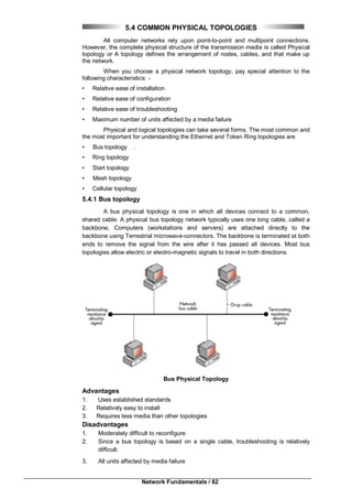 Network Fundamentals / 62
5.4 COMMON PHYSICAL TOPOLOGIES
All computer networks rely upon point-to-point and multipoint connections.
However, the complete physical structure of the transmission media is called Physical
topology or A topology defines the arrangement of nodes, cables, and that make up
the network.
When you choose a physical network topology, pay special attention to the
following characteristics: -
• Relative ease of installation
• Relative ease of configuration
• Relative ease of troubleshooting
• Maximum number of units affected by a media failure
Physical and logical topologies can take several forms. The most common and
the most important for understanding the Ethernet and Token Ring topologies are
• Bus topology .
• Ring topology
• Start topology
• Mesh topology
• Cellular topology
5.4.1 Bus topology
A bus physical topology is one in which all devices connect to a common,
shared cable. A physical bus topology network typically uses one long cable, called a
backbone, Computers (workstations and servers) are attached directly to the
backbone using Terrestrial microwave-connectors. The backbone is terminated at both
ends to remove the signal from the wire after it has passed all devices. Most bus
topologies allow electric or electro-magnetic signals to travel in both directions.
Bus Physical Topology
Advantages
1. Uses established standards
2. Relatively easy to install
3. Requires less media than other topologies
Disadvantages
1. Moderately difficult to reconfigure
2. Since a bus topology is based on a single cable, troubleshooting is relatively
difficult.
3. All units affected by media failure
 