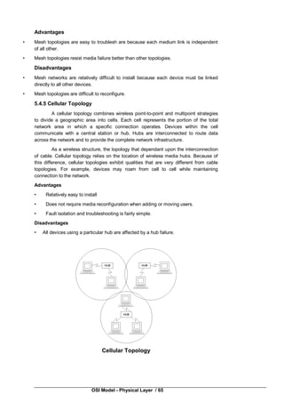 OSI Model - Physical Layer / 65
Advantages
• Mesh topologies are easy to troublesh are because each medium link is independent
of all other.
• Mesh topologies resist media failure better than other topologies.
Disadvantages
• Mesh networks are relatively difficult to install because each device must be linked
directly to all other devices.
• Mesh topologies are difficult to reconfigure.
5.4.5 Cellular Topology
A cellular topology combines wireless point-to-point and multipoint strategies
to divide a geographic area into cells. Each cell represents the portion of the total
network area in which a specific connection operates. Devices within the cell
communicate with a central station or hub. Hubs are interconnected to route data
across the network and to provide the complete network infrastructure.
As a wireless structure, the topology that dependant upon the interconnection
of cable. Cellular topology relies on the location of wireless media hubs. Because of
this difference, cellular topologies exhibit qualities that are very different from cable
topologies. For example, devices may roam from cell to cell while maintaining
connection to the network.
Advantages
• Relatively easy to install
• Does not require media reconfiguration when adding or moving users.
• Fault isolation and troubleshooting is fairly simple.
Disadvantages
• All devices using a particular hub are affected by a hub failure.
Cellular Topology
 
