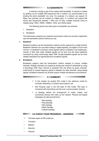 Network Fundamentals / 68
5.6 BANDWIDTH
A channel is simply a part of the media's total bandwidth. A channel is created
by splitting up the multiple EM frequencies that a medium can accommodate or by
dividing the entire bandwidth into units. For example, if a medium can support 10
Mbps, two channels can be created at 5 Mbps each. If a medium can support EM
waves with frequencies between 1 MHz and 10 GHz, multiple channels could be
created using 1 MHz, 10MHz, 100MHz, 1GHz, and 10GHz signal
The following names have been given to bandwidth use schemes:
1. Baseband
2. Broadband
The transmission capacity your networks transmission media can provide is dependant
upon the bandwidth used by method you use.
1. Baseband
Baseband systems use the transmission medium's entire capacity for a single channel.
Baseband networks can use either analog or digital signaling, but digital is much more
common. A baseband connection sends signals without modulation over twisted-pair,
coaxial, or fiber optic cable. Multiple signals can be sent over the same baseband
connection by using a technology called TDM. Usually baseband signals can be more
reliably interpreted and regenerated than broadband signals.
2. Broadband.
Broadband systems used the transmission media’s capacity to proves, multiple
channels. Multiple channels are created by dividing the medium's bandwidth by using
a technology FDM. Each channel is protected from the others by guard channels.
small bands of unused frequency placed in between the data channels. Using analog
signals, broadband networks can directly support multiple simultaneous conversations.
5.7 SUMMARY
 In this chapter we studied OSI model is the reference model for
computer networking. It contains seven layers in all
 OSI Physical Layer is the first layer of OSI model. This layer is
concerned with transmitting raw bits over a communication channel.
 A topology defines the arrangement of nodes, cables, and
connectivity devices that make up the network. Physical and logical
topologies can take several forms.
• Bus topology
• Ring topology
• Star topology
• Mesh topology
• Cellular topology
5.8 CHECK YOUR PROGRESS – ANSWERS
1. The lower layers of OSI model are:
• Transport
• Network
• Data link
• Physical
 