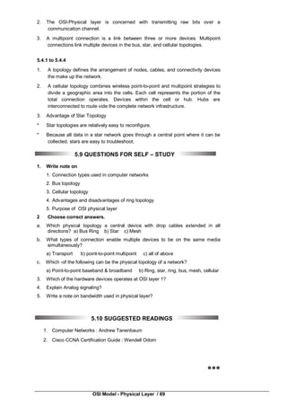 OSI Model - Physical Layer / 69
2. The OSI-Physical layer is concerned with transmitting raw bits over a
communication channel.
3. A multipoint connection is a link between three or more devices. Multipoint
connections link multiple devices in the bus, star, and cellular topologies.
5.4.1 to 5.4.4
1. A topology defines the arrangement of nodes, cables, and connectivity devices
the make up the network.
2. A cellular topology combines wireless point-to-point and multipoint strategies to
divide a geographic area into the cells. Each cell represents the portion of the
total connection operates. Devices within the cell or hub. Hubs are
interconnected to route vide the complete network infrastructure.
3. Advantage of Star Topology
* Star topologies are relatively easy to reconfigure.
* Because all data in a star network goes through a central point where it can be
collected, stars are easy to troubleshoot.
5.9 QUESTIONS FOR SELF – STUDY
1. Write note on
1. Connection types used in computer networks
2. Bus topology
3. Cellular topology
4. Advantages and disadvantages of ring topology
5. Purpose of OSI physical layer
2 Choose correct answers.
a. Which physical topology a central device with drop cables extended in all
directions? a) Bus Ring b) Star c) Mesh
b. What types of connection enable multiple devices to be on the same media
simultaneously?
a) Transport b) point-to-point multipoint c) all of above
c. Which -of the following can be the physical topology of a network?
a) Point-to-point baseband & broadband b) Ring, star, ring, bus, mesh, cellular
3. Which of the hardware devices operates at OSI layer 1?
4. Explain Analog signaling?
5. Write a note on bandwidth used in physical layer?
5.10 SUGGESTED READINGS
1. Computer Networks : Andrew Tanenbaum
2. Cisco CCNA Certification Guide : Wendell Odom

 