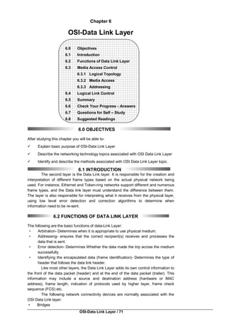 OSI-Data Link Layer / 71
Chapter 6
OSI-Data Link Layer
6.0 Objectives
6.1 Introduction
6.2 Functions of Data Link Layer
6.3 Media Access Control
6.3.1 Logical Topology
6.3.2 Media Access
6.3.3 Addressing
6.4 Logical Link Control
6.5 Summary
6.6 Check Your Progress - Answers
6.7 Questions for Self – Study
6.8 Suggested Readings
6.0 OBJECTIVES
After studying this chapter you will be able to-
 Explain basic purpose of OSI-Data Link Layer
 Describe the networking technology topics associated with OSI Data Link Layer
 Identify and describe the methods associated with OSI Data Link Layer topic.
6.1 INTRODUCTION
The second layer is the Data Link layer. It is responsible for the creation and
interpretation of different frame types based on the actual physical network being
used. For instance, Ethernet and Token-ring networks support different and numerous
frame types, and the Data link layer must understand the difference between them.
The layer is also responsible for interpreting what it receives from the physical layer,
using low level error detection and correction algorithms to determine when
information need to be re-sent.
6.2 FUNCTIONS OF DATA LINK LAYER
The following are the basic functions of data-Link Layer:
• Arbitration- Determines when it is appropriate to use physical medium.
• Addressing- ensures that the correct recipient(s) receives and processes the
data that is sent.
• Error detection- Determines Whether the data made the trip across the medium
successfully.
• Identifying the encapsulated data (frame identification)- Determines the type of
header that follows the data link header.
Like most other layers, the Data Link Layer adds its own control information to
the front of the data packet (header) and at the end of the data packet (trailer). This
information may include a source and destination address (hardware or MAC
address), frame length, indication of protocols used by higher layer, frame check
sequence (FCS) etc.
The following network connectivity devices are normally associated with the
OSI Data Link layer:
• Bridges
 