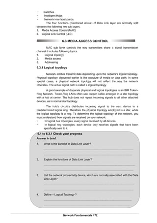 Network Fundamentals / 72
• Switches
• Intelligent Hubs
• Network interface boards.
The four functions (mentioned above) of Data Link layer are normally split
between the following two sub layers.
1. Media Access Control (MAC)
2. Logical Link Control (LLC)
6.3 MEDIA ACCESS CONTROL
MAC sub layer controls the way transmitters share a signal transmission
channel it includes following topics.
1. Logical topology
2. Media access
3. Addressing
6.3.1 Logical topology
Network entities transmit data depending upon the network's logical topology.
Physical topology discussed earlier is the structure of media or data path. In some
special cases, a physical network topology will not reflect the way the network
Operates. The actual signal path is called a logical topology.
A good example of disparate physical and logical topologies is an IBM Token-
Ring Network. Token-Ring LANs often use copper 'cable arranged in a star topology
with a hub at center. The hub does not repeat incoming signals to all other attached
devices, as in normal star topology.
The hub's circuitry distributes incoming signal to the next device in a
predetermined logical ring. Therefore the physical topology employed is a star, while
the logical topology is a ring. To determine the logical topology of the network, you
must understand how signals are received on your network:
• In logical bus topologies, every signal received by all devices.
• In logical ring topologies, each device only receives signals that have been
specifically sent to it.
6.1 to 6.3.1 Check your progress
Answer in brief.
1. What is the purpose of Data Link Layer?
…………………………………………………………………………………………
………………………………………………………………..………………………
2. Explain the functions of Data Link Layer?
………………………………………………………………………..…………………
…………………………………………………………………………………………
3. List the network connectivity device, which are normally associated with the Data
Link Layer?
…………………………………………………………….……………………………
…………………………………………………………………………………………
4. Define – Logical Topology ?
………………………………………………….……………………………………
……………………………………………..………………………………………
 