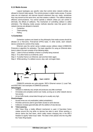OSI-Data Link Layer / 73
6.3.2 Media Access
Logical topologies use specific rules that control when network entities are
allowed to transmit data signals. The control process is called media access. If access
rules are not observed, and devices transmit whenever they are, ready, sometimes
they may transmit at the same time, and that creates a collision. The collision destroys
effective communications. You cannot operate a network unless you can control or
eliminate, the effects of collisions. The mechanism of controlling collision is called
arbitration. The following media access methods describe rules that govern when
network devices are allowed to transmit:
• Contention
• Token-passing
• Polling
1) Contention
Contention systems are based on the philosophy that media access should be
allowed on a first-come, First-served (FIFO) basis. In other words, each network
device contends for control of the media.
Ethernet uses the carrier sense multiple access collision detect (CSMA/CD)
Protocols or algorithm for arbitration. The basic algorithm for using an Ethernet when
there is data to be sent consists of the following steps:
Step1 Listen to find out whether a frame is currently being received.
Step 2 If no other frame is on Ethernet, send.
Step 3 If another frame is on Ethernet, wait and then listen again.
Step 4 While sending, if a collision occurs, stop, wait, and again listen.
CSMA/CD protocols are quite popular. DEC’s Ethernet version 2, Local Talk,
and IEEE 802.3 are examples of CSMA/CD protocols.
Advantages
• Software is relatively very simple and produces very little overhead.
• Immediate and complete control over media, as long as no other network device
has access.
• At low traffic levels, actual data through put is usually very high.
Disadvantages
• Access times are not predictable (called probabilistic).
• Priorities cannot be used to give faster access to some devices.
• Collisions increase geometrically with the addition of new devices.
2) Token-passing
With Token Ring, a totally different mechanism is used. A free-token frame
rotates around the ring while no devices has data to send. When sending, a
device claims the free token, which really means changing bits in the 802.3
headers to signify "token busy" state. The data is then placed onto the ring after
the Token Ring header.
 