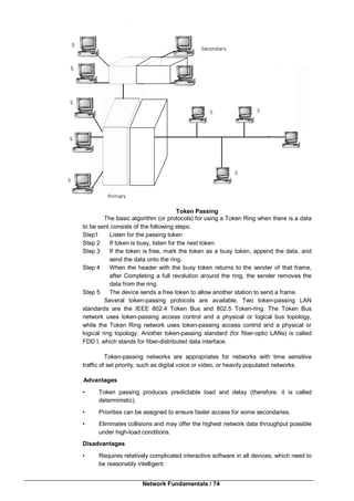 Network Fundamentals / 74
Token Passing
The basic algorithm (or protocols) for using a Token Ring when there is a data
to be sent consists of the following steps:
Step1 Listen for the passing token
Step 2 If token is busy, listen for the next token.
Step 3 If the token is free, mark the token as a busy token, append the data, and
send the data onto the ring.
Step 4 When the header with the busy token returns to the sender of that frame,
after Completing a full revolution around the ring, the sender removes the
data from the ring.
Step 5 The device sends a free token to allow another station to send a frame.
Several token-passing protocols are available. Two token-passing LAN
standards are the IEEE 802.4 Token Bus and 802.5 Token-ring. The Token Bus
network uses token-passing access control and a physical or logical bus topology,
while the Token Ring network uses token-passing access control arid a physical or
logical ring topology. Another token-passing standard (for fiber-optic LANs) is called
FDD I, which stands for fiber-distributed data interface.
Token-passing networks are appropriates for networks with time sensitive
traffic of set priority, such as digital voice or video, or heavily populated networks.
Advantages
• Token passing produces predictable load and delay (therefore, it is called
deterministic).
• Priorities can be assigned to ensure faster access for some secondaries.
• Eliminates collisions and may offer the highest network data throughput possible
under high-load conditions.
Disadvantages
• Requires relatively complicated interactive software in all devices, which need to
be reasonably intelligent.
 