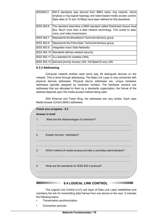 Network Fundamentals / 76
IEEE802.5 802.5 standards was derived from IBM's token ring network, which
employs a ring logical topology and token-based media access control.
Data rates of 14 and 16 Mbps have been defined for this standards
IEEE 802.6 The standard describes a MAN standard called Distributed Queue Dual
Bus. Much more than a data network technology. This suited to data,
voice, and video transmission.
IEEE 802.7 Represents the Broadband Technical Advisory group
IEEE 802.8 Represents the Fibre-Optic Technical Advisory group
IEEE 802.9 Integrated voice/ Data Networks
IEEE 802.10 Standards defines network security
IEEE 802.11 Is a standard for wireless LANs
IEEE 802.12 Demand priority Access LAN, 100 BaseVG any LAN
6.3.3 Addressing
Computer network entities need some way 49 distinguish devices on the
network. This is done through addressing. The Data Link Layer is only concerned with
physical devices addresses. Physical device addressee are, unique hardware
addresses typically assigned by hardware venders. The hardware vendors use
addresses that are allocated to them by a standards organization, the format of the
address depends upon the media access method being used.
With Ethernet and Token Ring, the addresses are very similar. Each uses
Media Access Control (MAC) addresses
Check your progress - 6.3
Answer in brief.
1. What are the disadvantages of contention?
…………………………………………………………………………………………..……
…………………………………………………………………………..……………………
2. Explain the term “arbitration?
………………………………………………………………….……………………………
……………………………………………………………….………………………………
3. Which method of media access provides a centralize administration?
………………………………………………………………………………………………
……………………………………………………….………………………………………
4. What are the standards for IEEE 802.4 protocol?
………………………………………………………………………………………………
………………………………………………………………………………………………
6.4 LOGICAL LINK CONTROL
The Logical Link Control (LLC) sub layer of Data Link Layer establishes and
maintains the link for transmitting data frames from one device to the next. It includes
the following topics.
• Transmission synchronization
• Connection services
 