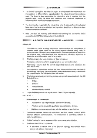 Network Fundamentals / 78
6.5 SUMMARY
 The second OSI layer is the Data Link layer. It is responsible for the creation and
interpretation of different frame types based on the actual physical network being
used. The layer is also responsible for interpreting what it receives from the
physical layer, using low level error detection and correction algorithms to
determine when information need to be re-sent.
 The layer is also responsible for interpreting what it receives from the physical
layer, using low level error detection and correction algorithms to determine when
information need to be re-sent.
 Data Link layer are normally split between the following two sub layers. Media
Access Control (MAC) and Logical Link Control (LLC)
6.6 CHECK YOUR PROGRESS – ANSWERS
6.1 to 6.3.1
1. OSI-Data Link Layer is mainly responsible for the creation and interpretation of
different frame types based on the actual physical network being used. In
addition to this, the layer is also responsible for interpreting what it receives from
the physical layer, using low level error ejection and correction algorithms to
determine when information need to be re-sent.
2. The following are the basic functions of Data Link Layer:
• Arbitration- determines when it is appropriate to use physical medium.
• Addressing- ensures that the correct recipient(s) receives and processes the
data that is sent.
• Error detection- determines whether the data made the trip across the medium
successfully. Identifying the encapsulated data (frame identification)- Determines
the type of header that follows the data link header.
3. The following network connectivity devices are normally associated with the OSI
Data Link layer:
• Bridges
• Switches
• Intelligent Hubs
• Network interface boards.
4. Logical topology- the actual signal path is called a logical topology.
6.3.2 to 6.3.3
1. Disadvantages of contention-
• Access times are not predictable (called Probabilistic).
• Priorities cannot be used to give faster access to some devices.
• Collisions increase geometrically with the addition of new devices
2. Sometimes devices transmit at same time, and that creates collision, which
destroys effective communication. The mechanism of controlling collision is
called as arbitration.
3. 'Polling' method of media access provides a centralise administration.
4. Standards for IEEE 802.4 protocol-
• It describes a network with a bus physical topology that controls media
access with a token mechanism
 
