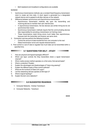 OSI-Data Link Layer / 79
• Both baseband and broadband configurations are available
6.4 & 6.5
1. Isochronous transmissions methods use a constant fixed-frequency transmission
clock to create set time slots. A clock signal is generated by a designated
network device and is passed to all other devices on the network.
2. Difference between synchronous and Asynchronous transmission-
• Asynchronous transmission methods rely upon the transmitting and
receiving devices to maintain their own internal clock.
• In asynchronous transmission, the two devices use similar timing but do not
synchronize their clocks.
• Synchronous transmission methods require that the communicating devices
take responsibility for providing a transmission (or framing) clock.
• These transmissions resist timing errors much better than asynchronous,
because both the transmitter and receiver use same clock.
3. Connection services perform the following functions
• Control the amount of data transferred from one computer to the next
• Detect transmission errors and request retransmissions
4. Flow control is a set of rules to regulate how much data can be transmitted within a
specified time.
6.7 QUESTIONS FOR SELF – STUDY
1. How are physical and logical topologies different?
2. Which sub layer controls the Way transmitters share a signal transmission
channel?
3. Which media access method operates on a first come, first served baste?
4. What is contention? Explain
5. Explain the advantages and disadvantages of Token-ring passing?
6. Explain the different types of flow control methods?
7. What are the functions of Data Link Layer?
8. List the networking devices operate at OSI layer 2?
9. What is logical topology?
10. Explain the term error detection?
6.8 SUGGESTED READINGS
1. Computer Networks : Andrew Tanenbaum
2. Computer Networks : Tanenbum

 
