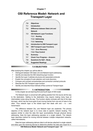 OSI Reference Model- Network and Transport Layer / 81
Chapter 7
OSI Reference Model- Network and
Transport Layer
7.0 Objectives
7.1 Introduction
7.2 Difference between Data Link and
Network
7.3 OSI Network Layer Functions
7.3.1 Routing
7.3.2 Addressing
7.3.3 Switching
7.4 Introduction to OSI-Transport Layer
7.5 OSI Transport Layer Functions
7.5.1 Error Recovery
7.5.2 Flow Control
7.6 Summary
7.7 Check Your Progress – Answers
7.8 Questions for Self – Study
7.9 Suggested Readings
7.0 OBJECTIVES
After studying this chapter you will be able to-
 Distinguish between OSI Data Link and Network layers addressing
 Identify and describe the OSI networking layer function
 Identify the Layer 3 address structures and associated protocols
 Explain the concepts of route selection and route discovery
 Compare and contrast connectionless and connection oriented protocols
 Describe the OSI Transport Layer function
 Identify and describe three methods of flow control at Transport layer.
7.1 INTRODUCTION
In this chapter we are learning third and fourth layer of OSI model
The Network layer is concerned with getting packets from the source all the way
to the destination. Getting to the destination may require making many hops at
intermediate routes along the way. This function clearly contrasts with that of the data
link layer, which has the move goal of just moving frames from one end of wise to the
other. Thus network layer is the lowest layer that deals with end – to – end
transmission.
The difference between DLL and Network layer are explained. The primary
objective of the network layer is to move data to specific network locating. This
appears similar to what the data link layer accomplishes through physical device
addressing. Data link layer addressing operates on a single network. The network
layer describes method for moving informal between multiple independent networks,
called internetworks.
Data link layer addressing delivers data to all devices attached to single network
and relies upon the receiving devices to determine whether the data was meant for it.
 
