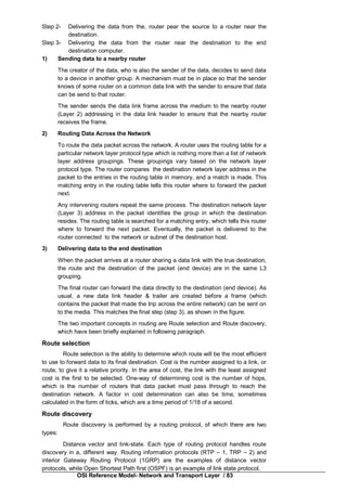 OSI Reference Model- Network and Transport Layer / 83
Step 2- Delivering the data from the, router pear the source to a router near the
destination.
Step 3- Delivering the data from the router near the destination to the end
destination computer.
1) Sending data to a nearby router
The creator of the data, who is also the sender of the data, decides to send data
to a device in another group. A mechanism must be in place so that the sender
knows of some router on a common data link with the sender to ensure that data
can be send to that router.
The sender sends the data link frame across the medium to the nearby router
(Layer 2) addressing in the data link header to ensure that the nearby router
receives the frame.
2) Routing Data Across the Network
To route the data packet across the network. A router uses the routing table for a
particular network layer protocol type which is nothing more than a list of network
layer address groupings. These groupings vary based on the network layer
protocol type. The router compares the destination network layer address in the
packet to the entries in the routing table in memory, and a match is made. This
matching entry in the routing table tells this router where to forward the packet
next.
Any intervening routers repeat the same process. The destination network layer
(Layer 3) address in the packet identifies the group in which the destination
resides. The routing table is searched for a matching entry, which tells this router
where to forward the next packet. Eventually, the packet is delivered to the
router connected to the network or subnet of the destination host.
3) Delivering data to the end destination
When the packet arrives at a router sharing a data link with the true destination,
the route and the destination of the packet (end device) are in the same L3
grouping.
The final router can forward the data directly to the destination (end device). As
usual, a new data link header & trailer are created before a frame (which
contains the packet that made the trip across the entire network) can be sent on
to the media. This matches the final step (step 3), as shown in the figure.
The two important concepts in routing are Route selection and Route discovery,
which have been briefly explained in following paragraph.
Route selection
Route selection is the ability to determine which route will be the most efficient
to use to forward data to its final destination. Cost is the number assigned to a link, or
route, to give it a relative priority. In the area of cost, the link with the least assigned
cost is the first to be selected. One-way of determining cost is the number of hops,
which is the number of routers that data packet must pass through to reach the
destination network. A factor in cost determination can also be time, sometimes
calculated in the form of ticks, which are a time period of 1/18 of a second.
Route discovery
Route discovery is performed by a routing protocol, of which there are two
types:
Distance vector and link-state. Each type of routing protocol handles route
discovery in a, different way. Routing information protocols (RTP – 1, TRP – 2) and
interior Gateway Routing Protocol (1GRP) are the examples of distance vector
protocols, while Open Shortest Path first (OSPF) is an example of link state protocol.
 