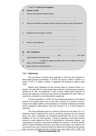 Network Fundamentals / 84
7.1 to 7.3.1 Check your Progress.
A) Answer in brief
1. What is the purpose of Network layer?
…………………………………………………………………………………
…………………………………………………………………………………
2. What is the difference between data link layer and network layer transmission?
…………………………………………………………………………………
…………………………………………………………………………………
3. Explain the second step in routing?
…………………………………………………………………………………
…………………………………………………………………………………
4. What is route selection?
…………………………………………………………………………………
…………………………………………………………………………………
B) Fill in the Blanks
1) …………………….., ……………………… and ……………………… are three
major functions of network layer
2) ……………………. Is ability to determine which route is more efficient to forward
data to its final destination.
3) Route discovery is performed by a ………………………..
7.3.2 Addressing
One key feature of network layer addresses in that they were designed to
allow logical grouping of addresses. In TCP/IP, this group is called a network or a
subnet. In IPX. It is called a network. In AppleTalk, the grouping is called a cable
range.
Network layer addresses are also grouped based on physical location in a
network. The rules differ for some network layer protocols, but the grouping concept is
identical for IP, IPX, and AppleTalk. In each of these network layer protocols, all
devices with addresses in the same group cannot be separated from each other by a
router that is configured to route that protocol, respectively.
A is best exemplified in TCP/IP The most fundamental element of the Internet
protocol is the address space that IP uses. Each machine on a network is given a
unique 32-bit address called as Internet address or IP address. Addresses are divided
into five categories, called classes. There are currently A, B, C, D and E classes of
addresses.
The unique addresses given to a machine if derived from the class A, B, or C
addresses. Class D addresses are used for combining machines into one functional
group, and class E addresses are considered experimental and are not currently
available. For now, the most important concept to understand is that each machine
requires a unique address and that IP is responsible for maintaining, utilizing, and
manipulating it to provide communication between two machines. The whole concept
behind uniquely identifying machines is to be able to send data to one machine and
one machine only, even in the event that the IP stack has to broadcast at the physical
layer, the form of packets from the Transport layer, from either TCP or UDP, and
 