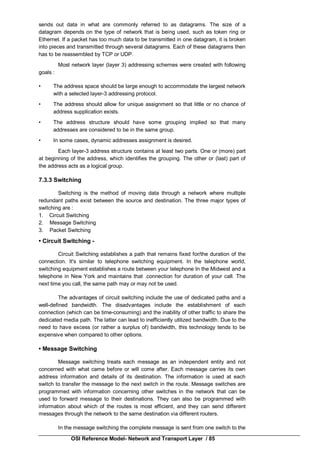 OSI Reference Model- Network and Transport Layer / 85
sends out data in what are commonly referred to as datagrams. The size of a
datagram depends on the type of network that is being used, such as token ring or
Ethernet. If a packet has too much data to be transmitted in one datagram, it is broken
into pieces and transmitted through several datagrams. Each of these datagrams then
has to be reassembled by TCP or UDP.
Most network layer (layer 3) addressing schemes were created with following
goals :
• The address space should be large enough to accommodate the largest network
with a selected layer-3 addressing protocol.
• The address should allow for unique assignment so that little or no chance of
address supplication exists.
• The address structure should have some grouping implied so that many
addresses are considered to be in the same group.
• In some cases, dynamic addresses assignment is desired.
Each layer-3 address structure contains at least two parts. One or (more) part
at beginning of the address, which identifies the grouping. The other or (last) part of
the address acts as a logical group.
7.3.3 Switching
Switching is the method of moving data through a network where multiple
redundant paths exist between the source and destination. The three major types of
switching are :
1. Circuit Switching
2. Message Switching
3. Packet Switching
• Circuit Switching -
Circuit Switching establishes a path that remains fixed for/the duration of the
connection. It's similar to telephone switching equipment. In the telephone world,
switching equipment establishes a route between your telephone In the Midwest and a
telephone in New York and maintains that .connection for duration of your call. The
next time you call, the same path may or may not be used.
The advantages of circuit switching include the use of dedicated paths and a
well-defined bandwidth. The disadvantages include the establishment of each
connection (which can be time-consuming) and the inability of other traffic to share the
dedicated media path. The latter can lead to inefficiently utilized bandwidth. Due to the
need to have excess (or rather a surplus of) bandwidth, this technology tends to be
expensive when compared to other options.
• Message Switching
Message switching treats each message as an independent entity and not
concerned with what came before or will come after. Each message carries its own
address information and details of its destination. The information is used at each
switch to transfer the message to the next switch in the route. Message switches are
programmed with information concerning other switches in the network that can be
used to forward message to their destinations. They can also be programmed with
information about which of the routes is most efficient, and they can send different
messages through the network to the same destination via different routers.
In the message switching the complete message is sent from one switch to the
 