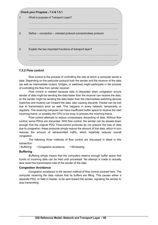 OSI Reference Model- Network and Transport Layer / 89
Check your Progress - 7.4 & 7.5.1
1. What is purpose of Transport Layer?
…………………………………….………………………………………..…….……
…………………………………….…………………………………….……………
2. Define – connection – oriented protocol connectionless protocol.
…………………………………….…………………………………….…………….
…………………………………….…………………………………….…………….
3. Explain the two important functions of transport layer?
…………………………………….…………………………………….…………….
…………………………………….…………………………………….……………
7.5.2 Flow control
Row control is the process of controlling the rate at which a computer sends a
data. Depending on the particular protocol both the sender and the receiver of the data
(as well as intermediate routers, bridges, or switches) might participate in tile process
of controlling the flow from sender receiver.
Flow control is needed because data is discarded when congestion occurs
sender of data might be sending the data faster than the receiver can receive the data,
so the sender might be sending the data faster than the intermediate switching devices
(switches and routers) can forward the data, also causing discards. Packet can be lost
due to transmission error as well. This happens in every network- temporarily or
regularly. The receiving computer can have insufficient buffer space to receive the next
incoming frame, or possibly the CPU is too busy to process the incoming frame.
Flow control attempts to reduce unnecessary discarding of data. Without flow
control; some PDUs are discarded. With flow control, the sender can be slowed down
enough that the original PDU. Flow-control protocols do not prevent the loss of data
due to congestion; these protocols simply reduce the amount of lost data, which in turn
reduces the amount of retransmitted traffic, which hopefully reduces overall
congestion.
The following three methods of flow control are discussed in detail in this
subsection:
• Buffering • Congestion avoidance • Windowing
Buffering
Buffering simply means that the computers reserve enough buffer space that
bursts of incoming data can be held until processed. No attempt is made to actually
slow down the transmission rate of the sender of the data.
Congestion Avoidance
Congestion avoidance is the second method of flow control covered here. The
computer receiving the data notices that its buffers are filling. This causes either a
separate PDU, or field in header, to be sent toward the sender, signaling the sender to
stop transmitting
 