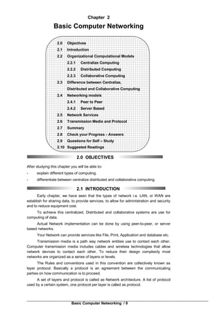Basic Computer Networking / 9
Chapter 2
Basic Computer Networking
2.0 Objectives
2.1 Introduction
2.2 Organizational Computational Models
2.2.1 Centralize Computing
2.2.2 Distributed Computing
2.2.3 Collaborative Computing
2.3 Difference between Centralize,
Distributed and Collaborative Computing
2.4 Networking models
2.4.1 Peer to Peer
2.4.2 Server Based
2.5 Network Services
2.6 Transmission Media and Protocol
2.7 Summary
2.8 Check your Progress - Answers
2.9 Questions for Self – Study
2.10 Suggested Readings
2.0 OBJECTIVES
After studying this chapter you will be able to-
- explain different types of computing.
- differentiate between centralize distributed and collaborative computing.
2.1 INTRODUCTION
Early chapter, we have seen that the types of network i.e. LAN, or WAN are
establish for sharing data, to provide services, to allow for administration and security
and to reduce equipment cost.
To achieve this centralized, Distributed and collaborative systems are use for
computing of data.
Actual Network implementation can be done by using peer-to-peer, or server
based networks.
Your Network can provide services like File, Print, Application and database etc.
Transmission media is a path way network entities use to contact each other.
Computer transmission media includes cables and wireless technologies that allow
network devices to contact each other. To reduce their design complexity most
networks are organized as a series of layers or levels.
The Rules and conventions used in this convention are collectively known as
layer protocol. Basically a protocol is an agreement between the communicating
parties on how communication is to proceed.
A set of layers and protocol is called as Network architecture. A list of protocol
used by a certain system, one protocol per layer is called as protocol.
 