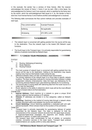 OSI Reference Model- Network and Transport Layer / 91
in this example, the sender has a window of three frames. After the receiver
acknowledges the receipt of frame 1, frame 4 can be sent. After a time lapse, the
acknowledgement for frames 2 and 3 are received, which is signified by the frame sent
by the recent, which the acknowledgement field equal to 4. so, the sender is free b
send two more frames-frames 5 and 6-before another acknowledgement is received.
The following table summarizes the flow control methods and provides examples of
each type.
Flow control method Example Protocols
Buffering Not applicable
Windowing CFV.SPX, LLO2
7.6 SUMMARY
 The network layer is concerned with getting packets from the source all the way
to the destination. Thus the network layer is the lowest OSI Network Layer
functions
 The fourth layer is the Transport layer. It is primarily responsible for guaranteeing
delivery of packets transmitted by Network layer.
7.7 CHECK YOUR PROGRESS – ANSWERS
7.1-7.3.1
1)
1) Routing, Addressing & Switching
2) Route Selection
3) Routing Protocol
2)
1. The main purpose of network layer is concerned with getting packets from the
source all the way to the destination. Getting to the destination may require
making many hops at intermediate routers along the way.
2. Difference between Data Link later and Network layer transmission.
The primary objective of the network layer is to move data to specific network
locations. The layer describes methods for moving information between multiple
independent networks (Internetworks). Data link layer use Addressing for it's
functioning whereas Network layer uses Switching methods for it's functioning.
3. The second step in routing deals with delivering data from the router source to a
router near the destination.
4. Route' selection is the ability to determine which route will be the most efficient
to use to forward data to its final destination.
7.3.2 & 7.3.3
1. Internet Address-: Each machine on a network is- given a unique 32-bit
address called as Internet address or IP address.
2. Classes- IP addresses are divided in to five categories, called as Network
classes.
3. Switching-: Switching is the method of moving data through a network where
multiple redundant paths exist between the source and destination.
4. Circuit Switching-: Circuit Switching establishes a dedicated path arid well-
defined bandwidth, Which remains fixed for the duration of the connection.
7.4 & 7.5.1
1. Transport layer is primarily responsible for guaranteeing delivery of packet
transmitted by the Network layer. The layer is designed to hide the
characteristics of the computer network structure from the upper-layer process.
It organizes-higher-level messages into segments and reliably delivers
segments to session, or higher layer processes.
The transport layer often compensates for lack of reliable, or connection
oriented, connection services in the lower layers. Transport layer protocol
implementations can usually confirm or deny data delivery.
 