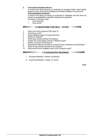 Network Fundamentals / 92
2. Connection-oriented protocol-:
A protocol that either requires an exchange of messages before data transfer
begins or has a required pre-established correlation between two end points
Connectionless protocol-:
A protocol that does not require an exchange of messages and that does not
require a pre-established correlation between two endpoints.
Functions of Transport Layer
• Error Recovery
• Flow control
7.8 QUESTIONS FOR SELF – STUDY
1. What is the main purpose of OSI Layer 3?
2. How long is a tick?
3. Explain different types of routing protocols?
4. What is IP address?
5. Which layer protocol defines IPX address
6. Explain the routing steps involved in Network Layer?
7. What is a function of OSI layer 4?
8. Describe the features required for a protocol to be considered connectionless?
9. Which of the protocols provides error recovery?
10. What does the term reliability mean at the Transport Layer?
7.9 SUGGESTED READINGS
1. Computer Networks : Andrew Tanenbaum
2. Local Area Networks : Keiser / D. Corner

 
