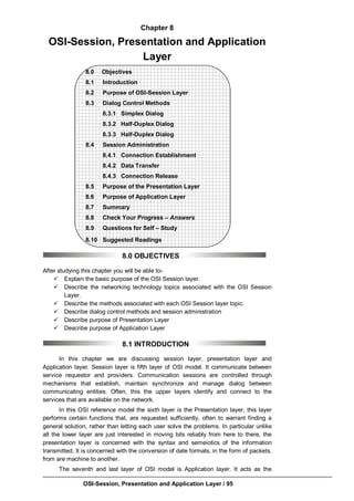 OSI-Session, Presentation and Application Layer / 95
Chapter 8
OSI-Session, Presentation and Application
Layer
8.0 Objectives
8.1 Introduction
8.2 Purpose of OSI-Session Layer
8.3 Dialog Control Methods
8.3.1 Simplex Dialog
8.3.2 Half-Duplex Dialog
8.3.3 Half-Duplex Dialog
8.4 Session Administration
8.4.1 Connection Establishment
8.4.2 Data Transfer
8.4.3 Connection Release
8.5 Purpose of the Presentation Layer
8.6 Purpose of Application Layer
8.7 Summary
8.8 Check Your Progress – Answers
8.9 Questions for Self – Study
8.10 Suggested Readings
8.0 OBJECTIVES
After studying this chapter you will be able to-
 Explain the basic purpose of the OSI Session layer.
 Describe the networking technology topics associated with the OSI Session
Layer.
 Describe the methods associated with each OSI Session layer topic.
 Describe dialog control methods and session administration
 Describe purpose of Presentation Layer
 Describe purpose of Application Layer
8.1 INTRODUCTION
In this chapter we are discussing session layer, presentation layer and
Application layer. Session layer is fifth layer of OSI model. It communicate between
service requestor and providers. Communication sessions are controlled through
mechanisms that establish, maintain synchronize and manage dialog between
communicating entities. Often, this the upper layers identify and connect to the
services that are available on the network.
In this OSI reference model the sixth layer is the Presentation layer, this layer
performs certain functions that, are requested sufficiently, often to warrant finding a
general solution, rather than letting each user solve the problems. In particular unlike
all the lower layer are just interested in moving bits reliably from here to there, the
presentation layer is concerned with the syntax and semeiotics of the information
transmitted. It is concerned with the conversion of date formats, in the form of packets,
from are machine to another.
The seventh and last layer of OSI model is Application layer. It acts as the
 