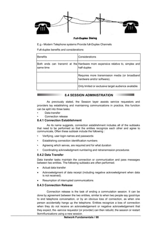 Network Fundamentals / 98
E.g.- Modern Telephone systems Provide full-Duplex Channels
Full-duplex benefits and considerations
Benefits Considerations
Both ends can transmit at the
same time
Hardware mom expensive relative to, simplex and
half-duplex
Requires more transmission media (or broadband
hardware and/or software).
Only limited or exclusive target audience available
8.4 SESSION ADMINISTRATION
As previously stated, the Session layer assists service requestors and
providers lay establishing and maintaining communications in practice, this function
can be split into three tasks:
• Data transfer
• Connection release
8.4.1 Connection Establishment
As its name suggests, connection establishment includes all of the subtasks
that need to be performed so that the entities recognize each other and agree to
communicate, Often these subtask include the following :
• Verifying, user login names and passwords
• Establishing connection identification numbers
• Agreeing which serves, are required and for what duration
• Coordinating acknowledgment numbering and retransmission procedures
8.4.2 Data Transfer
Data transfer tasks maintain the connection or communication and pass messages
between two entities. The following subtasks are often performed.
 Actual data transfer
 Acknowledgment of data receipt (including negative acknowledgment when data
is not received).
 Resumption of interrupted communications
8.4.3 Connection Release
Connection release is the task of ending a commutation session. It can be
done by agreement between the two entities, similar to when two people say good-bye
to end telephone conversation, or by an obvious loss of connection, as when one
person accidentally hangs up the telephone. Entities recognize a loss of connection
when they do not receive an acknowledgement or negative acknowledgement that
they expect, the -service requestor (or provider) can then rebuild, the session or restart
9omrifiunications using a new session.
 