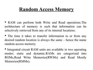 Random Access Memory
 RAM can perform both Write and Read operations.The
architecture of memory is such that information can be
selectively retrieved from any of its internal locations.
 The time it takes to transfer information to or from any
desired random location is always the same – hence the name
random access memory.
 Integrated circuit RAM units are available in two operating
modes: static and dynamic.RAMs are categorized into
ROMs,Read Write Memories(RWMs) and Read Mostly
Memories(RMMs).
 