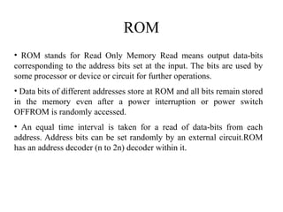 ROM
• ROM stands for Read Only Memory Read means output data-bits
corresponding to the address bits set at the input. The bits are used by
some processor or device or circuit for further operations.
• Data bits of different addresses store at ROM and all bits remain stored
in the memory even after a power interruption or power switch
OFFROM is randomly accessed.
• An equal time interval is taken for a read of data-bits from each
address. Address bits can be set randomly by an external circuit.ROM
has an address decoder (n to 2n) decoder within it.
 