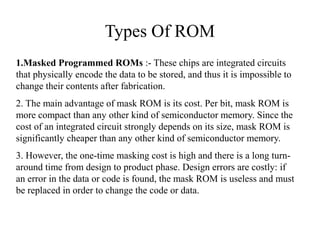 Types Of ROM
1.Masked Programmed ROMs :- These chips are integrated circuits
that physically encode the data to be stored, and thus it is impossible to
change their contents after fabrication.
2. The main advantage of mask ROM is its cost. Per bit, mask ROM is
more compact than any other kind of semiconductor memory. Since the
cost of an integrated circuit strongly depends on its size, mask ROM is
significantly cheaper than any other kind of semiconductor memory.
3. However, the one-time masking cost is high and there is a long turn-
around time from design to product phase. Design errors are costly: if
an error in the data or code is found, the mask ROM is useless and must
be replaced in order to change the code or data.
 