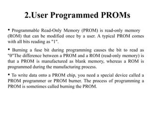 2.User Programmed PROMs
 Programmable Read-Only Memory (PROM) is read-only memory
(ROM) that can be modified once by a user. A typical PROM comes
with all bits reading as "1".
 Burning a fuse bit during programming causes the bit to read as
"0"The difference between a PROM and a ROM (read-only memory) is
that a PROM is manufactured as blank memory, whereas a ROM is
programmed during the manufacturing process.
 To write data onto a PROM chip, you need a special device called a
PROM programmer or PROM burner. The process of programming a
PROM is sometimes called burning the PROM.
 