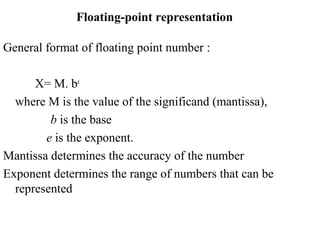 General format of floating point number :
X= M. be
where M is the value of the significand (mantissa),
b is the base
e is the exponent.
Mantissa determines the accuracy of the number
Exponent determines the range of numbers that can be
represented
Floating-point representation
 