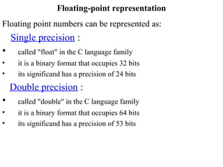 Floating point numbers can be represented as:
Single precision :
• called "float" in the C language family
• it is a binary format that occupies 32 bits
• its significand has a precision of 24 bits
Double precision :
• called "double" in the C language family
• it is a binary format that occupies 64 bits
• its significand has a precision of 53 bits
Floating-point representation
 