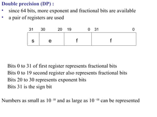 Double precision (DP) :
• since 64 bits, more exponent and fractional bits are available
• a pair of registers are used
Bits 0 to 31 of first register represents fractional bits
Bits 0 to 19 second register also represents fractional bits
Bits 20 to 30 represents exponent bits
Bits 31 is the sign bit
Numbers as small as 10 -308
and as large as 10 +308
can be represented
ffes
031019203031
 
