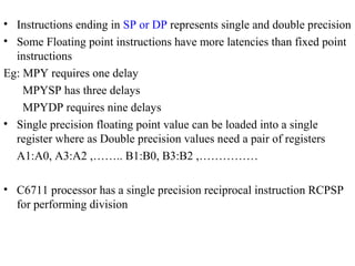 • Instructions ending in SP or DP represents single and double precision
• Some Floating point instructions have more latencies than fixed point
instructions
Eg: MPY requires one delay
MPYSP has three delays
MPYDP requires nine delays
• Single precision floating point value can be loaded into a single
register where as Double precision values need a pair of registers
A1:A0, A3:A2 ,…….. B1:B0, B3:B2 ,……………
• C6711 processor has a single precision reciprocal instruction RCPSP
for performing division
 