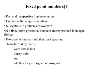Fixed point numbers[1]
• Fast and inexpensive implementation
• Limited in the range of numbers
• Susceptible to problems of overflow
•In a fixed-point processor, numbers are represented in integer
format.
• Fixed-point numbers and their data types are
characterized by their -
word size in bits
binary point
and
whether they are signed or unsigned
 