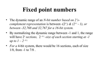 Fixed point numbers
• The dynamic range of an N-bit number based on 2’s-
complement representation is between -(2N-1
) & (2N-1
- 1), or
between -32,768 and 32,767 for a 16-bit system.
• By normalizing the dynamic range between -1 and 1, the range
will have 2N
sections, 2 -(N-1)
-size of each section starting at -1
up to 1 – 2 -(N-1).
• For a 4-bit system, there would be 16 sections, each of size
1/8, from -1 to 7/8 .
 