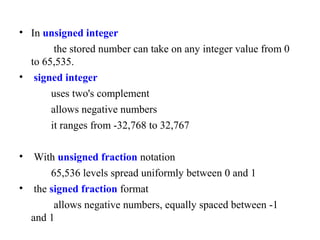 • In unsigned integer
the stored number can take on any integer value from 0
to 65,535.
• signed integer
uses two's complement
allows negative numbers
it ranges from -32,768 to 32,767
• With unsigned fraction notation
65,536 levels spread uniformly between 0 and 1
• the signed fraction format
allows negative numbers, equally spaced between -1
and 1
 