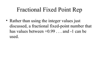 Fractional Fixed Point Rep
• Rather than using the integer values just
discussed, a fractional fixed-point number that
has values between +0.99 . . . and -1 can be
used.
 