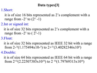 Data types[3]
1.Short:
it is of size 16 bits represented as 2’s complement with a
range from -215
to (215
-1)
2.Int or signed int:
it is of size 32 bits represented as 2’s complement with a
range from -231
to ( 231
-1)
3.Float:
it is of size 32 bits represented as IEEE 32 bit with a range
from 2-126
(1.175494x10-38
) to 2+128
(3.40282346x1038
)
4.Double:
it is of size 64 bits represented as IEEE 64 bit with a range
from 2-1022
(2.22507385x10-308
) to 2 1024
(1.79769313x10308
)
 