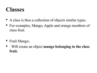 Classes
 A class is thus a collection of objects similar types.
 For examples, Mango, Apple and orange members of
class fruit.
 Fruit Mango;
 Will create an object mango belonging to the class
fruit.
 