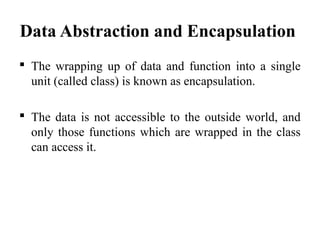 Data Abstraction and Encapsulation
 The wrapping up of data and function into a single
unit (called class) is known as encapsulation.
 The data is not accessible to the outside world, and
only those functions which are wrapped in the class
can access it.
 