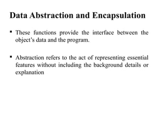 Data Abstraction and Encapsulation
 These functions provide the interface between the
object’s data and the program.
 Abstraction refers to the act of representing essential
features without including the background details or
explanation
 