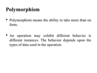 Polymorphism
 Polymorphism means the ability to take more than on
form.
 An operation may exhibit different behavior is
different instances. The behavior depends upon the
types of data used in the operation.
 