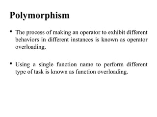 Polymorphism
 The process of making an operator to exhibit different
behaviors in different instances is known as operator
overloading.
 Using a single function name to perform different
type of task is known as function overloading.
 
