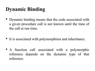 Dynamic Binding
 Dynamic binding means that the code associated with
a given procedure call is not known until the time of
the call at run time.
 It is associated with polymorphism and inheritance.
 A function call associated with a polymorphic
reference depends on the dynamic type of that
reference.
 