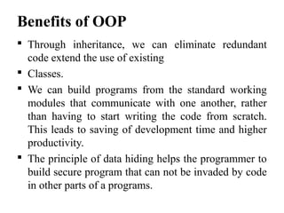 Benefits of OOP
 Through inheritance, we can eliminate redundant
code extend the use of existing
 Classes.
 We can build programs from the standard working
modules that communicate with one another, rather
than having to start writing the code from scratch.
This leads to saving of development time and higher
productivity.
 The principle of data hiding helps the programmer to
build secure program that can not be invaded by code
in other parts of a programs.
 
