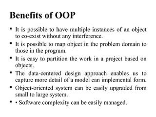 Benefits of OOP
 It is possible to have multiple instances of an object
to co-exist without any interference.
 It is possible to map object in the problem domain to
those in the program.
 It is easy to partition the work in a project based on
objects.
 The data-centered design approach enables us to
capture more detail of a model can implemental form.
 Object-oriented system can be easily upgraded from
small to large system.
 • Software complexity can be easily managed.
 